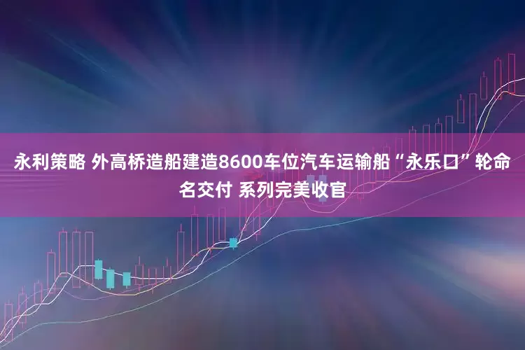 永利策略 外高桥造船建造8600车位汽车运输船“永乐口”轮命名交付 系列完美收官