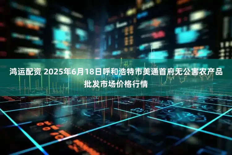 鸿运配资 2025年6月18日呼和浩特市美通首府无公害农产品批发市场价格行情