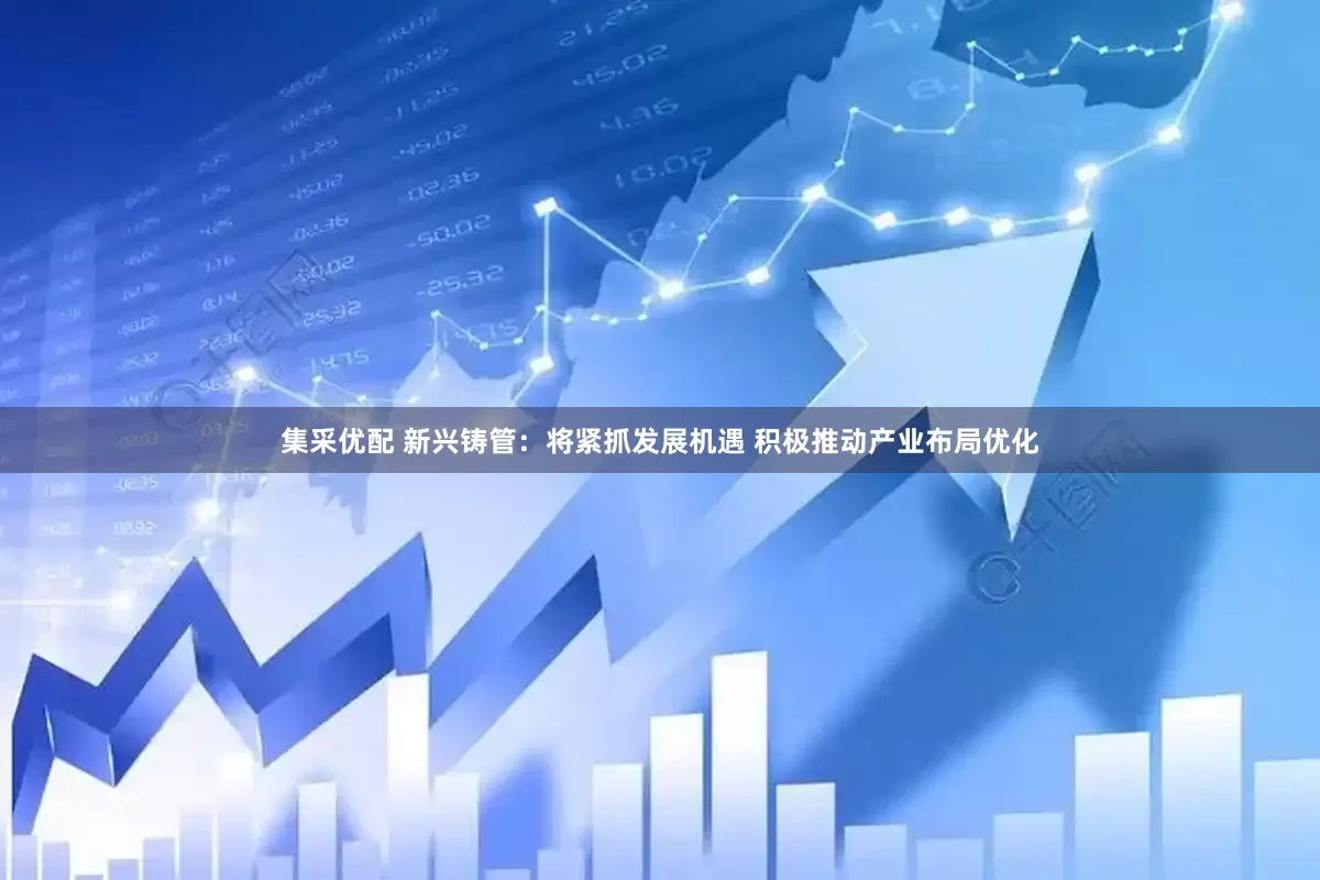 集采优配 新兴铸管：将紧抓发展机遇 积极推动产业布局优化