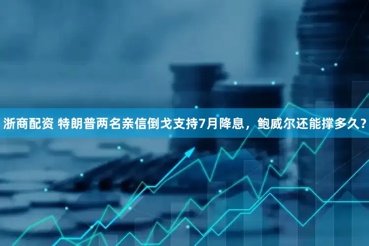 浙商配资 特朗普两名亲信倒戈支持7月降息，鲍威尔还能撑多久？