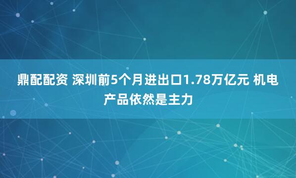 鼎配配资 深圳前5个月进出口1.78万亿元 机电产品依然是主力