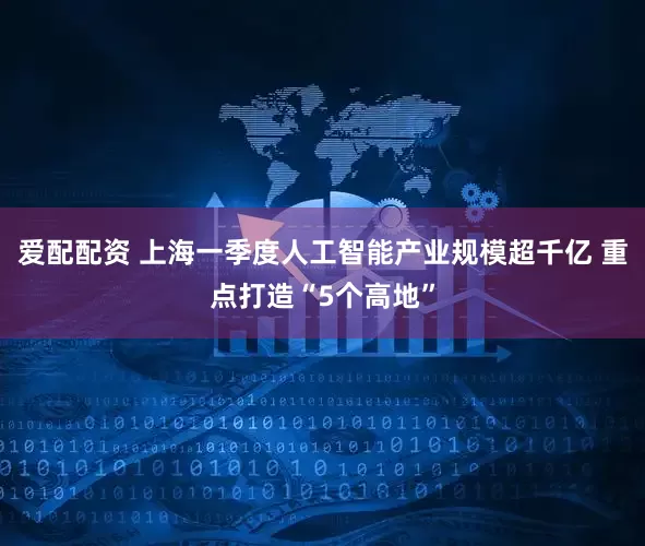 爱配配资 上海一季度人工智能产业规模超千亿 重点打造“5个高地”