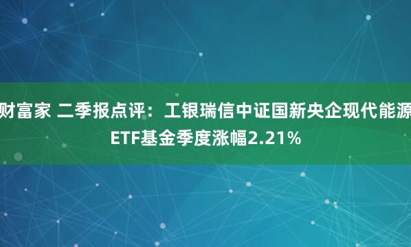财富家 二季报点评：工银瑞信中证国新央企现代能源ETF基金季度涨幅2.21%
