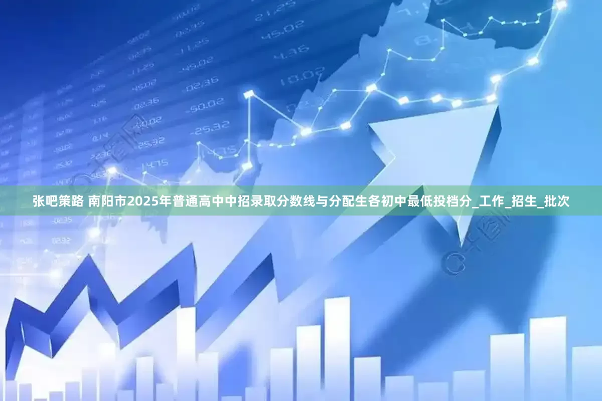 张吧策路 南阳市2025年普通高中中招录取分数线与分配生各初中最低投档分_工作_招生_批次
