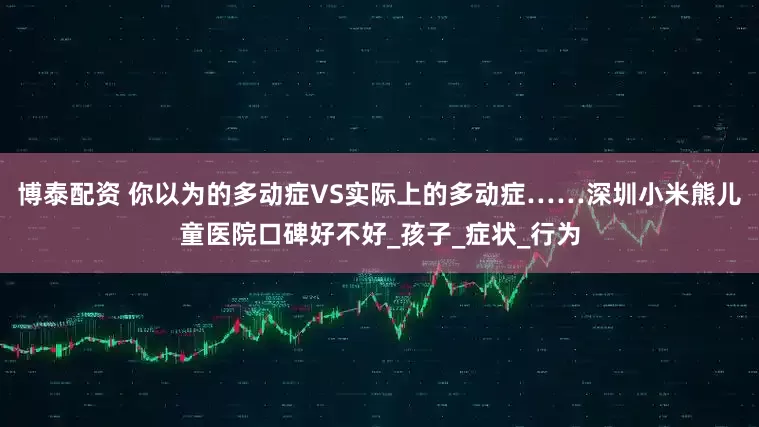 博泰配资 你以为的多动症VS实际上的多动症……深圳小米熊儿童医院口碑好不好_孩子_症状_行为