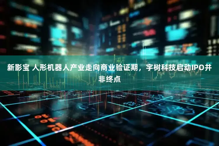 新影宝 人形机器人产业走向商业验证期，宇树科技启动IPO并非终点