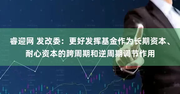 睿迎网 发改委：更好发挥基金作为长期资本、耐心资本的跨周期和逆周期调节作用