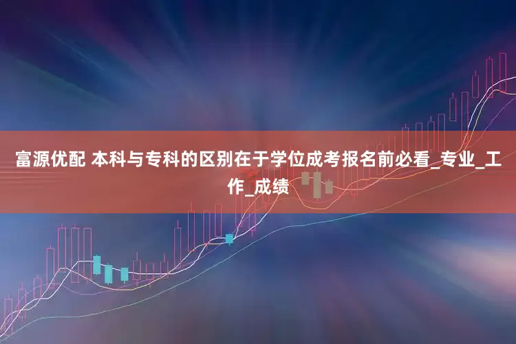 富源优配 本科与专科的区别在于学位成考报名前必看_专业_工作_成绩