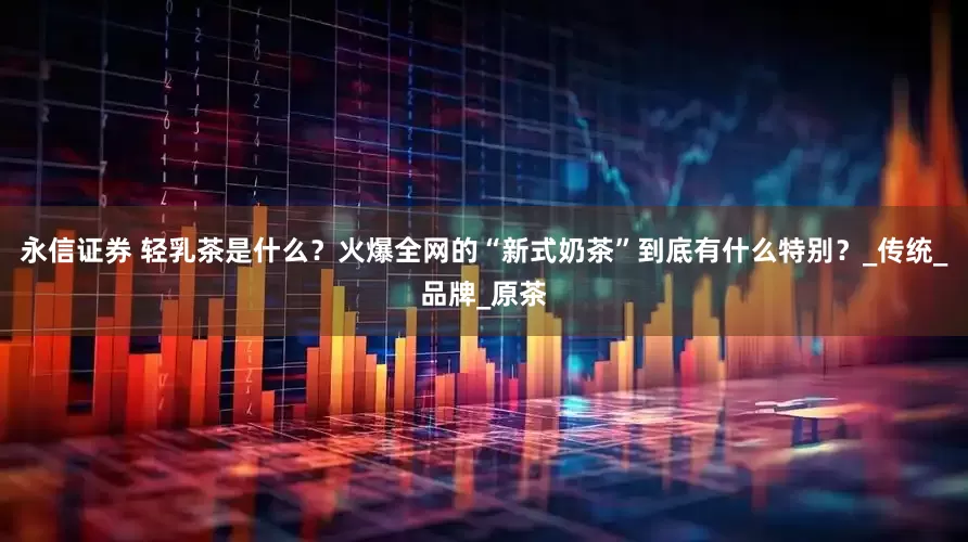 永信证券 轻乳茶是什么？火爆全网的“新式奶茶”到底有什么特别？_传统_品牌_原茶